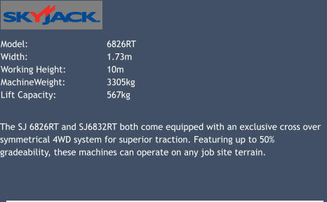 Model: 			6826RT   Width: 			1.73m Working Height: 		10m 	 MachineWeight: 		3305kg Lift Capacity: 		567kg 			 The SJ 6826RT and SJ6832RT both come equipped with an exclusive cross over symmetrical 4WD system for superior traction. Featuring up to 50% gradeability, these machines can operate on any job site terrain.