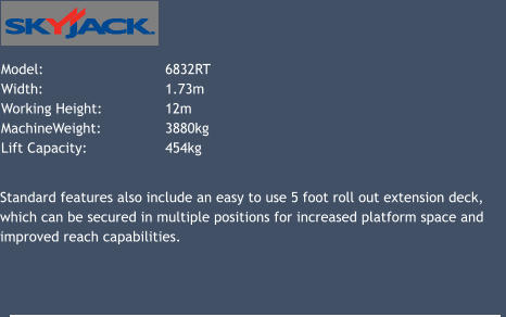 Model: 			6832RT   Width: 			1.73m Working Height: 		12m 	 MachineWeight: 		3880kg Lift Capacity: 		454kg 			 Standard features also include an easy to use 5 foot roll out extension deck, which can be secured in multiple positions for increased platform space and improved reach capabilities.