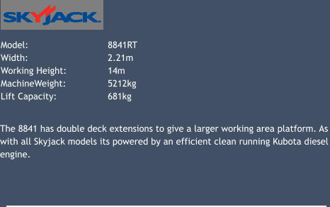 Model: 			8841RT   Width: 			2.21m Working Height: 		14m 	 MachineWeight: 		5212kg Lift Capacity: 		681kg 			 The 8841 has double deck extensions to give a larger working area platform. As with all Skyjack models its powered by an efficient clean running Kubota diesel engine.