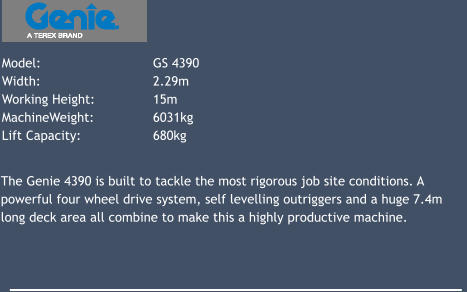Model: 			GS 4390 Width: 			2.29m Working Height: 		15m 	 MachineWeight: 		6031kg Lift Capacity: 		680kg 			 The Genie 4390 is built to tackle the most rigorous job site conditions. A powerful four wheel drive system, self levelling outriggers and a huge 7.4m long deck area all combine to make this a highly productive machine.